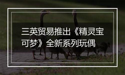 三英贸易推出《精灵宝可梦》全新系列玩偶