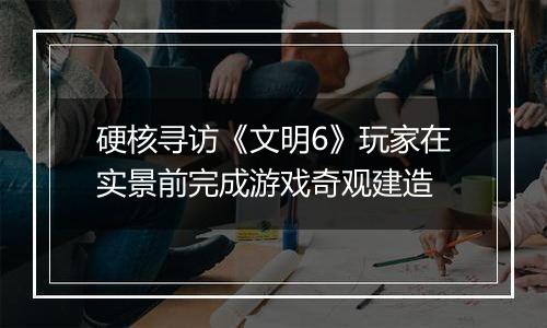 硬核寻访《文明6》玩家在实景前完成游戏奇观建造