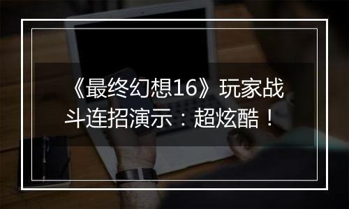 《最终幻想16》玩家战斗连招演示：超炫酷！