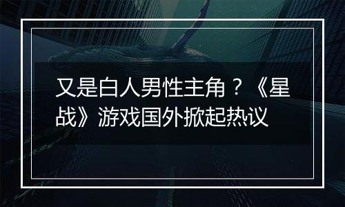 又是白人男性主角？《星战》游戏国外掀起热议