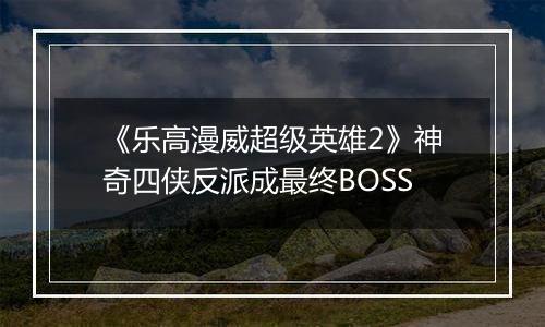 《乐高漫威超级英雄2》神奇四侠反派成最终BOSS