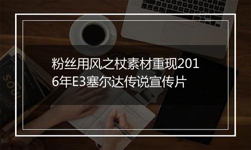 粉丝用风之杖素材重现2016年E3塞尔达传说宣传片
