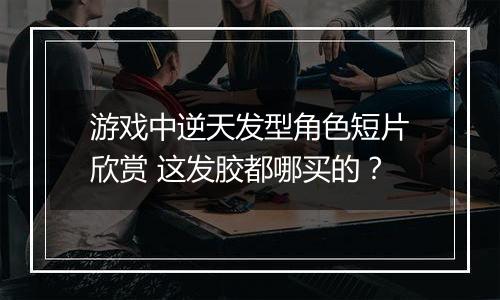 游戏中逆天发型角色短片欣赏 这发胶都哪买的？