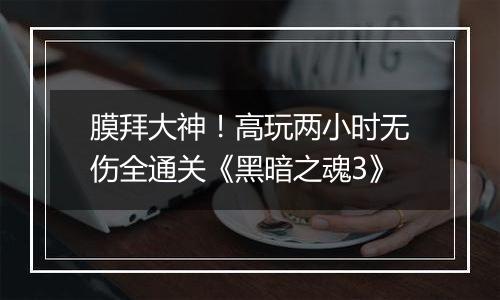 膜拜大神！高玩两小时无伤全通关《黑暗之魂3》