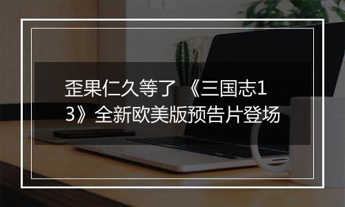 歪果仁久等了 《三国志13》全新欧美版预告片登场