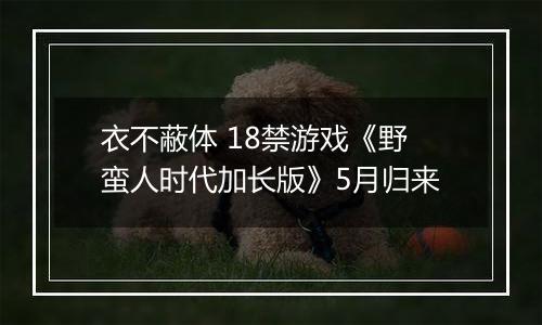 衣不蔽体 18禁游戏《野蛮人时代加长版》5月归来