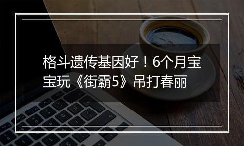 格斗遗传基因好！6个月宝宝玩《街霸5》吊打春丽