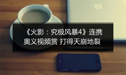 《火影：究极风暴4》连携奥义视频赏 打得天崩地裂