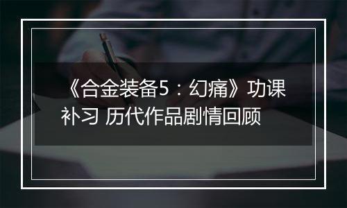 《合金装备5：幻痛》功课补习 历代作品剧情回顾