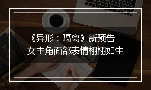 《异形：隔离》新预告 女主角面部表情栩栩如生