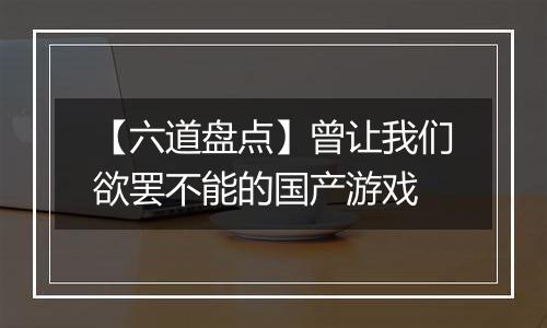【六道盘点】曾让我们欲罢不能的国产游戏