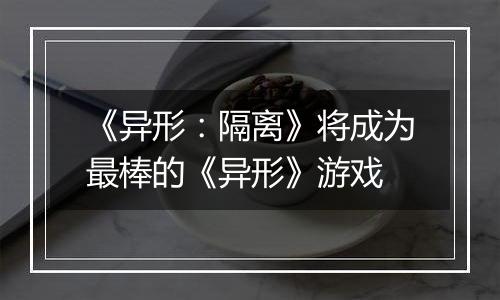 《异形：隔离》将成为最棒的《异形》游戏