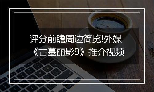 评分前瞻周边简览!外媒《古墓丽影9》推介视频