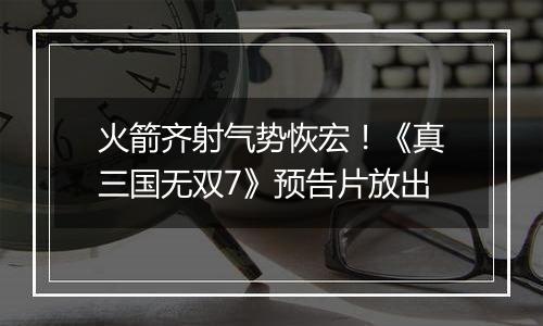 火箭齐射气势恢宏！《真三国无双7》预告片放出