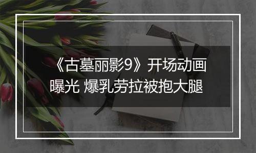 《古墓丽影9》开场动画曝光 爆乳劳拉被抱大腿