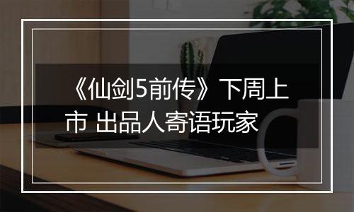 《仙剑5前传》下周上市 出品人寄语玩家