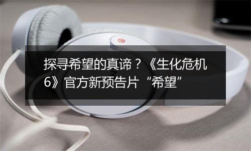 探寻希望的真谛？《生化危机6》官方新预告片“希望”