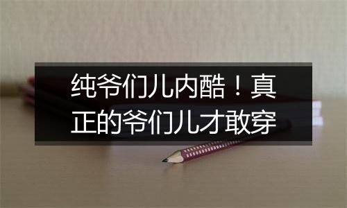 纯爷们儿内酷！真正的爷们儿才敢穿