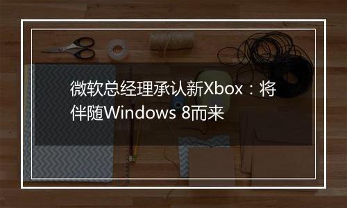 微软总经理承认新Xbox：将伴随Windows 8而来