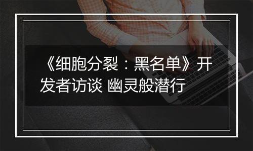 《细胞分裂：黑名单》开发者访谈 幽灵般潜行
