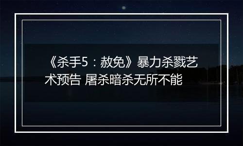 《杀手5：赦免》暴力杀戮艺术预告 屠杀暗杀无所不能