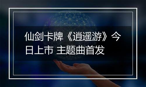 仙剑卡牌《逍遥游》今日上市 主题曲首发