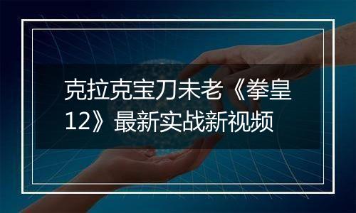 克拉克宝刀未老《拳皇12》最新实战新视频
