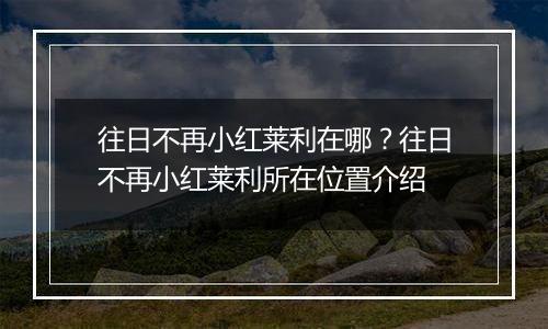 往日不再小红莱利在哪？往日不再小红莱利所在位置介绍