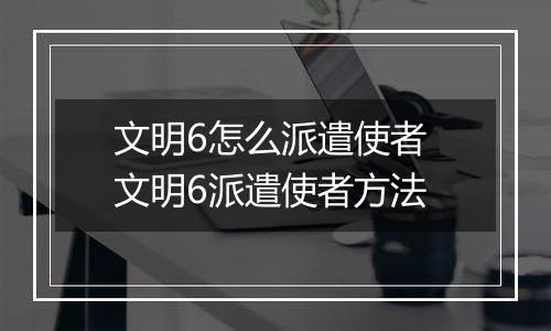 文明6怎么派遣使者 文明6派遣使者方法