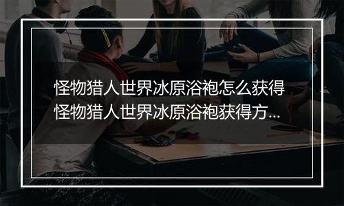 怪物猎人世界冰原浴袍怎么获得 怪物猎人世界冰原浴袍获得方法