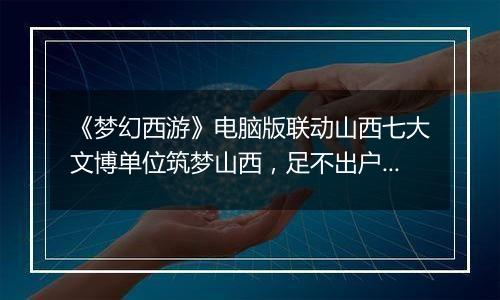 《梦幻西游》电脑版联动山西七大文博单位筑梦山西，足不出户感受晋地之美