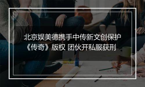北京娱美德携手中传新文创保护《传奇》版权 团伙开私服获刑
