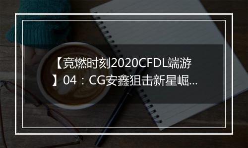【竞燃时刻2020CFDL端游】04：CG安鑫狙击新星崛起