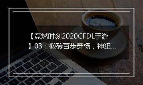 【竞燃时刻2020CFDL手游】03：搬砖百步穿杨，神狙在手破敌不愁