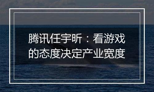 腾讯任宇昕：看游戏的态度决定产业宽度