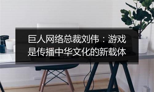 巨人网络总裁刘伟：游戏是传播中华文化的新载体