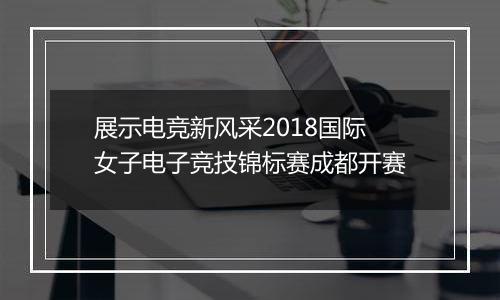 展示电竞新风采2018国际女子电子竞技锦标赛成都开赛