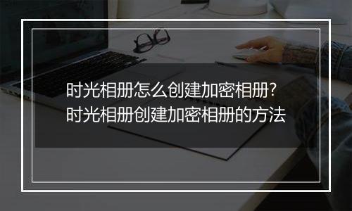 时光相册怎么创建加密相册?时光相册创建加密相册的方法