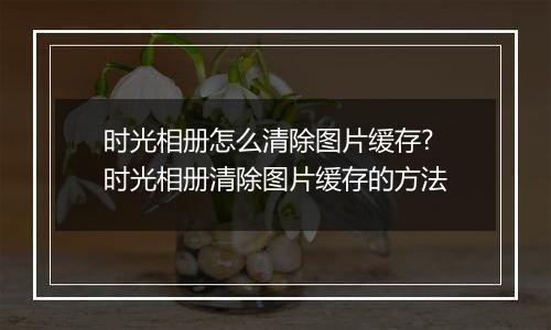时光相册怎么清除图片缓存?时光相册清除图片缓存的方法