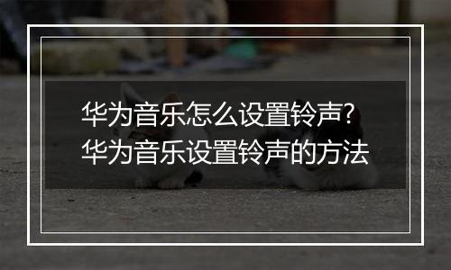 华为音乐怎么设置铃声?华为音乐设置铃声的方法