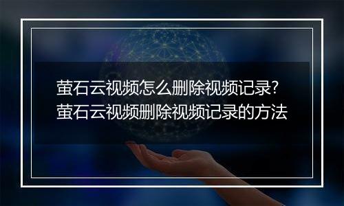 萤石云视频怎么删除视频记录?萤石云视频删除视频记录的方法