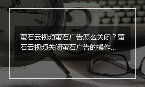 萤石云视频萤石广告怎么关闭？萤石云视频关闭萤石广告的操作方法