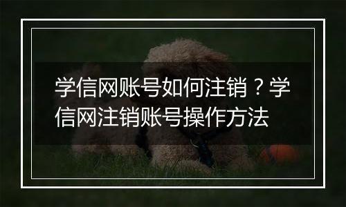 学信网账号如何注销？学信网注销账号操作方法