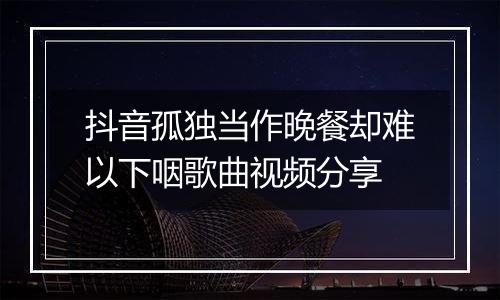 抖音孤独当作晚餐却难以下咽歌曲视频分享