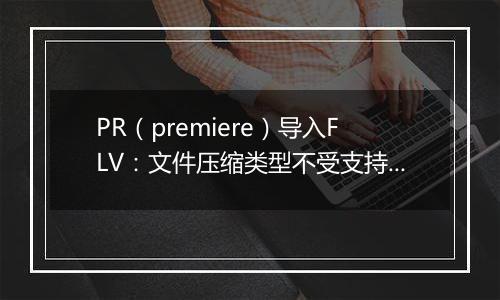 PR（premiere）导入FLV：文件压缩类型不受支持怎么办？