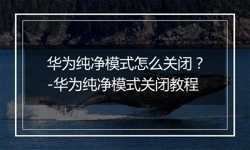华为纯净模式怎么关闭？-华为纯净模式关闭教程