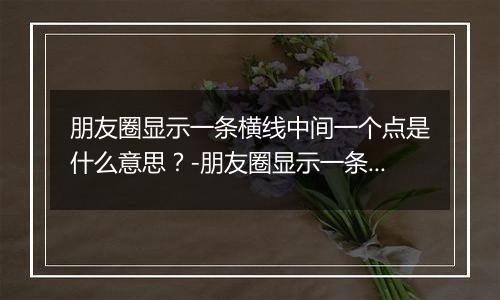 朋友圈显示一条横线中间一个点是什么意思？-朋友圈显示一条横线中间一个点解释
