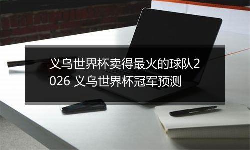 义乌世界杯卖得最火的球队2026 义乌世界杯冠军预测